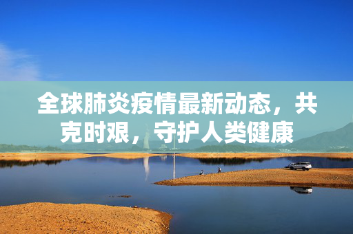 全球肺炎疫情最新动态，共克时艰，守护人类健康