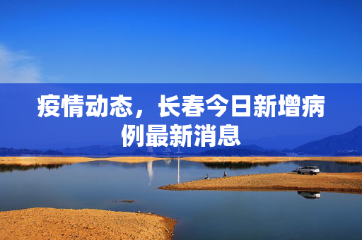 疫情动态，长春今日新增病例最新消息