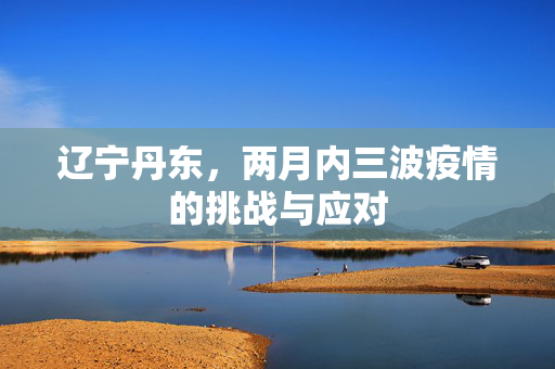辽宁丹东，两月内三波疫情的挑战与应对