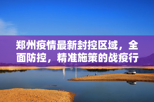 郑州疫情最新封控区域，全面防控，精准施策的战疫行动