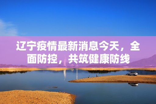 辽宁疫情最新消息今天，全面防控，共筑健康防线