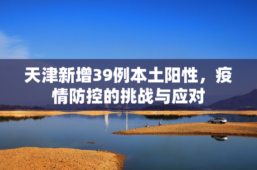 天津新增39例本土阳性，疫情防控的挑战与应对