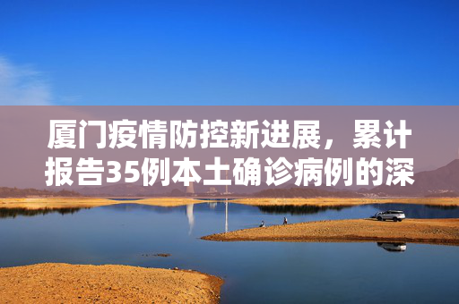 厦门疫情防控新进展，累计报告35例本土确诊病例的深度分析与应对措施