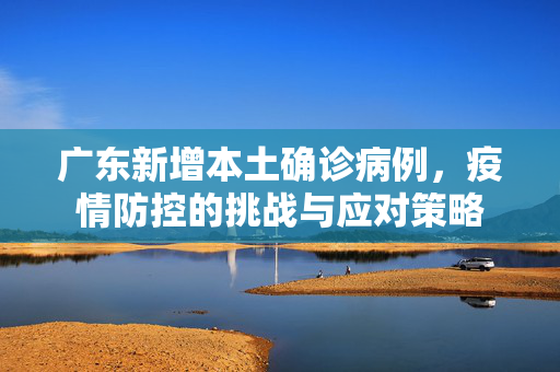 广东新增本土确诊病例，疫情防控的挑战与应对策略