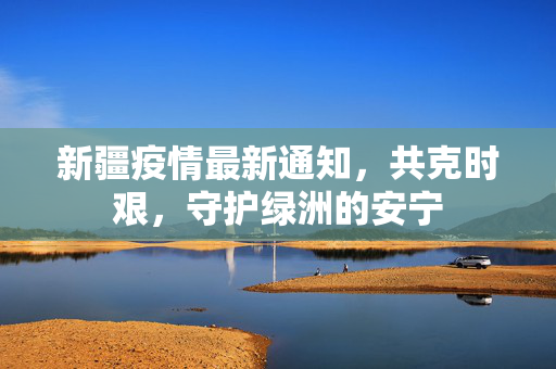 新疆疫情最新通知，共克时艰，守护绿洲的安宁