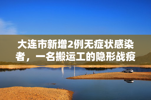 大连市新增2例无症状感染者，一名搬运工的隐形战疫