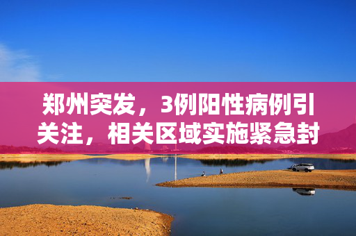 郑州突发，3例阳性病例引关注，相关区域实施紧急封控措施