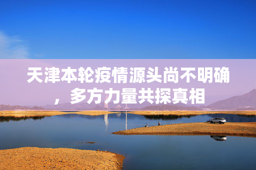 天津本轮疫情源头尚不明确，多方力量共探真相