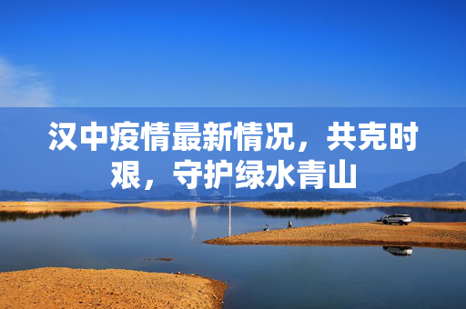 汉中疫情最新情况，共克时艰，守护绿水青山