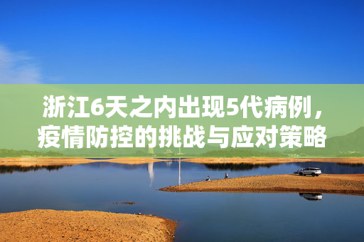 浙江6天之内出现5代病例，疫情防控的挑战与应对策略