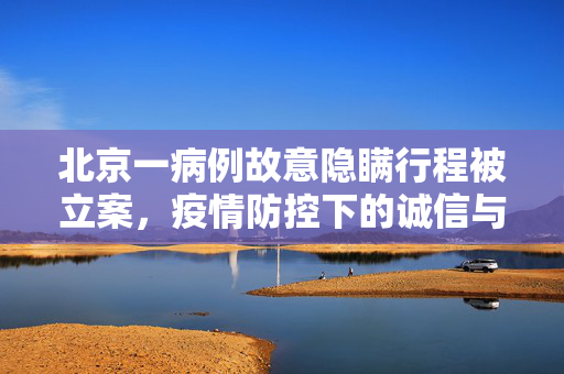 北京一病例故意隐瞒行程被立案，疫情防控下的诚信与责任
