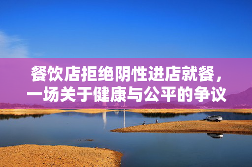 餐饮店拒绝阴性进店就餐，一场关于健康与公平的争议