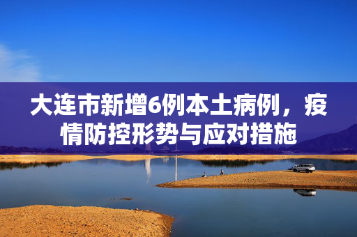 大连市新增6例本土病例，疫情防控形势与应对措施