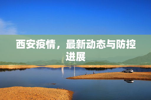 西安疫情，最新动态与防控进展