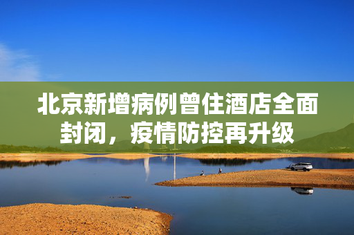 北京新增病例曾住酒店全面封闭，疫情防控再升级