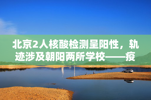 北京2人核酸检测呈阳性，轨迹涉及朝阳两所学校——疫情防控再敲警钟