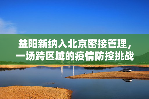 益阳新纳入北京密接管理，一场跨区域的疫情防控挑战与应对策略