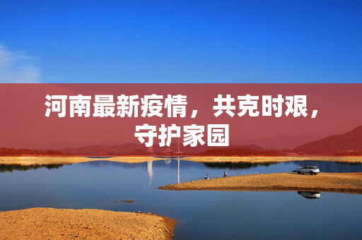河南最新疫情，共克时艰，守护家园