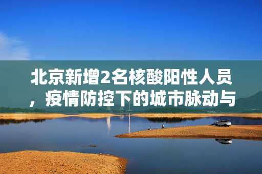 北京新增2名核酸阳性人员，疫情防控下的城市脉动与民众响应