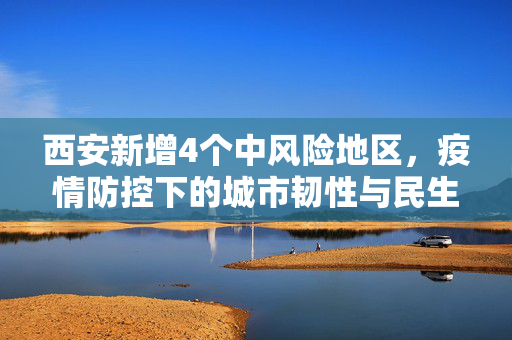 西安新增4个中风险地区，疫情防控下的城市韧性与民生关怀