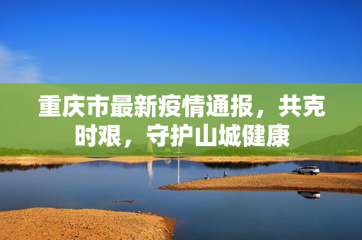 重庆市最新疫情通报，共克时艰，守护山城健康