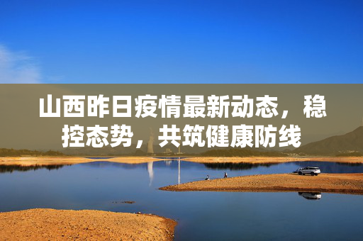 山西昨日疫情最新动态，稳控态势，共筑健康防线