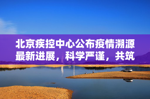 北京疾控中心公布疫情溯源最新进展，科学严谨，共筑防线