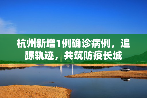 杭州新增1例确诊病例，追踪轨迹，共筑防疫长城