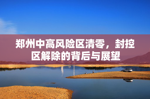 郑州中高风险区清零，封控区解除的背后与展望