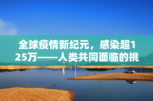 全球疫情新纪元，感染超125万——人类共同面临的挑战与应对