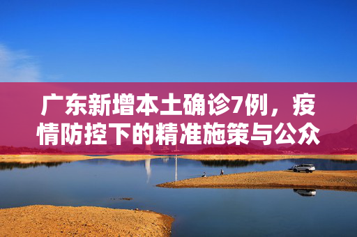 广东新增本土确诊7例，疫情防控下的精准施策与公众响应