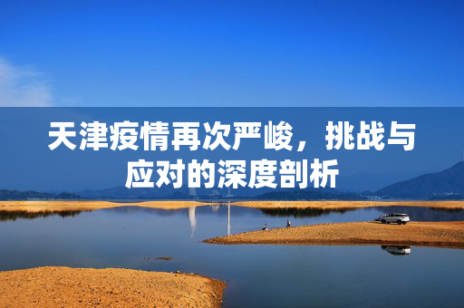 天津疫情再次严峻，挑战与应对的深度剖析