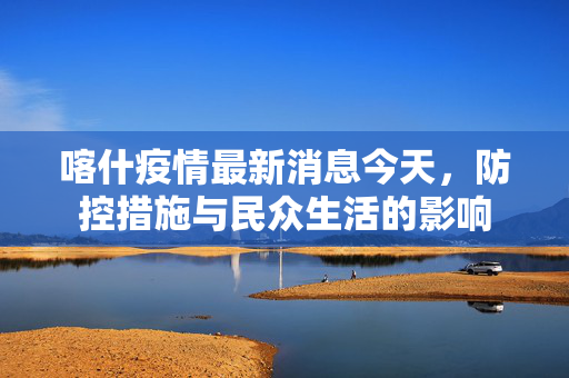 喀什疫情最新消息今天，防控措施与民众生活的影响