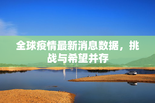 全球疫情最新消息数据，挑战与希望并存