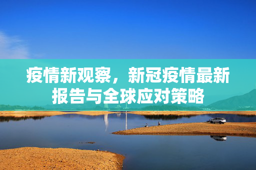 疫情新观察，新冠疫情最新报告与全球应对策略