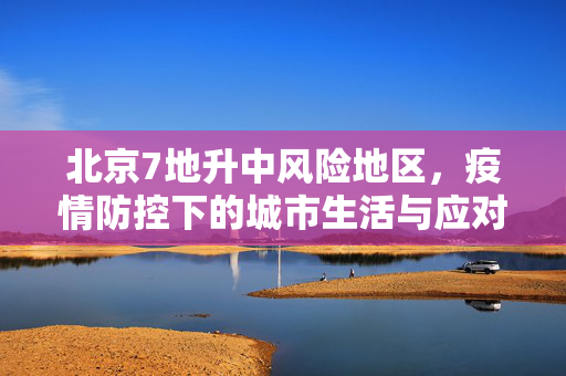 北京7地升中风险地区，疫情防控下的城市生活与应对策略
