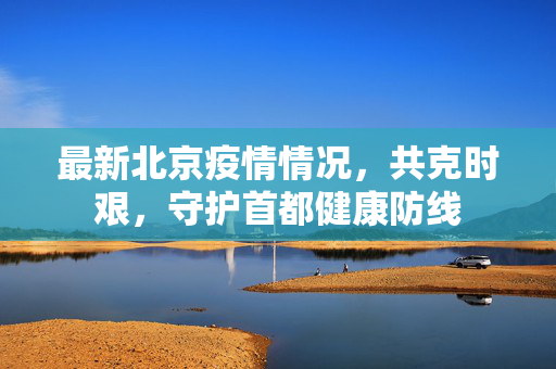 最新北京疫情情况，共克时艰，守护首都健康防线
