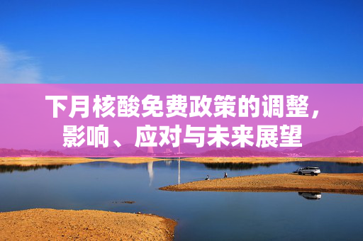 下月核酸免费政策的调整，影响、应对与未来展望
