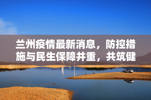 兰州疫情最新消息，防控措施与民生保障并重，共筑健康防线