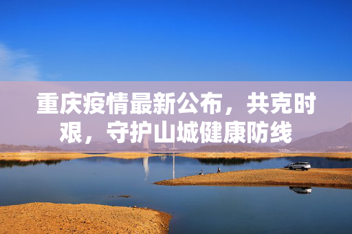 重庆疫情最新公布，共克时艰，守护山城健康防线