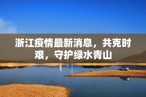 浙江疫情最新消息，共克时艰，守护绿水青山