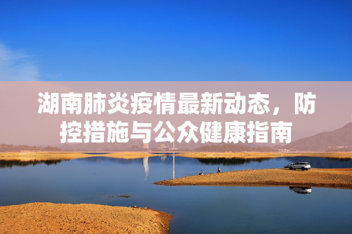 湖南肺炎疫情最新动态，防控措施与公众健康指南