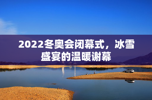 2022冬奥会闭幕式，冰雪盛宴的温暖谢幕