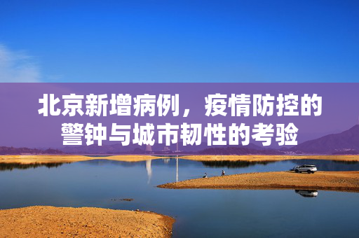 北京新增病例，疫情防控的警钟与城市韧性的考验