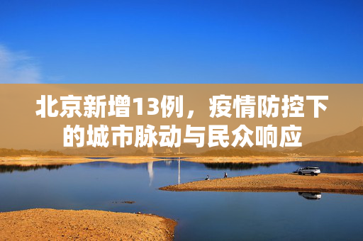 北京新增13例，疫情防控下的城市脉动与民众响应