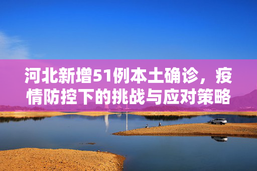 河北新增51例本土确诊，疫情防控下的挑战与应对策略