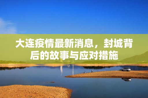 大连疫情最新消息，封城背后的故事与应对措施
