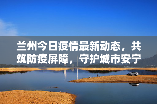兰州今日疫情最新动态，共筑防疫屏障，守护城市安宁