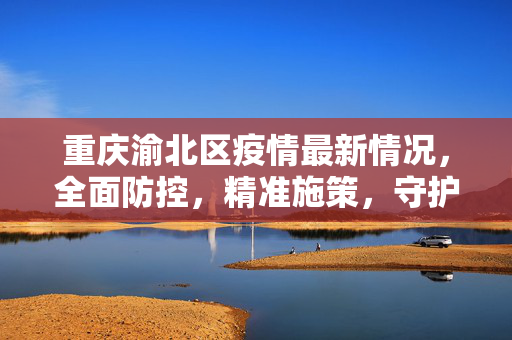 重庆渝北区疫情最新情况，全面防控，精准施策，守护家园安宁