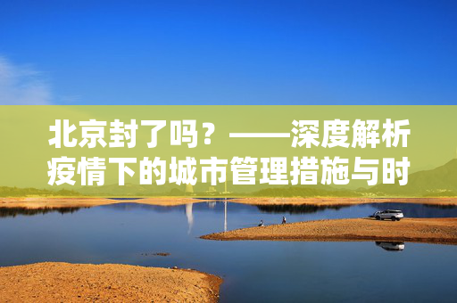 北京封了吗？——深度解析疫情下的城市管理措施与时间预期